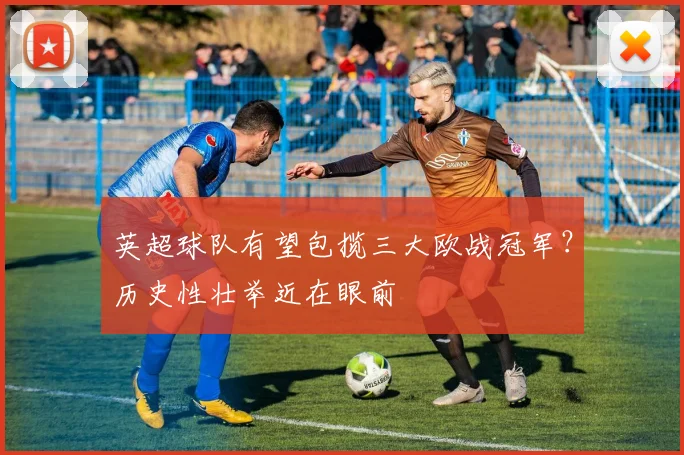 英超球队有望包揽三大欧战冠军？历史性壮举近在眼前