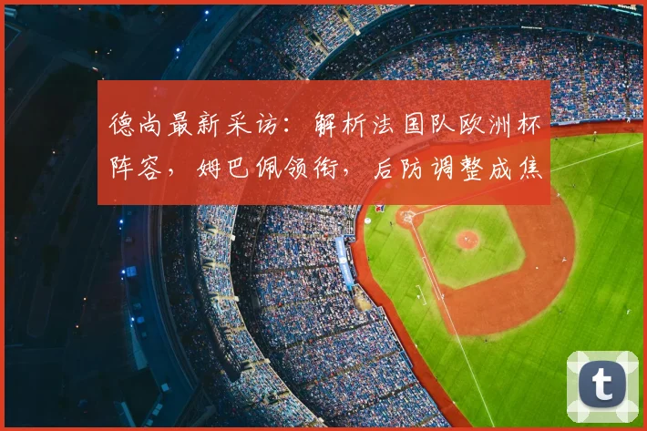 德尚最新采访：解析法国队欧洲杯阵容，姆巴佩领衔，后防调整成焦点