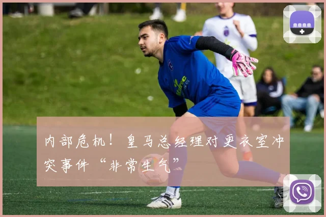 内部危机！皇马总经理对更衣室冲突事件“非常生气”
