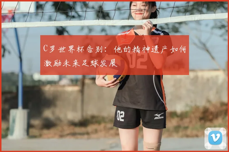 C罗世界杯告别：他的精神遗产如何激励未来足球发展