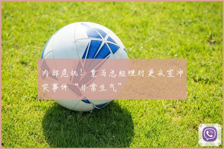 内部危机！皇马总经理对更衣室冲突事件“非常生气”